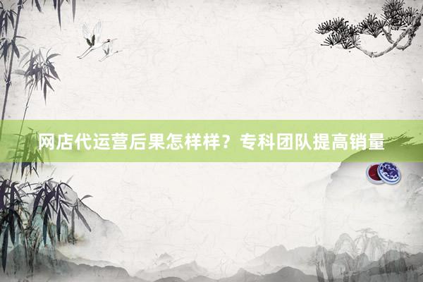 网店代运营后果怎样样？专科团队提高销量