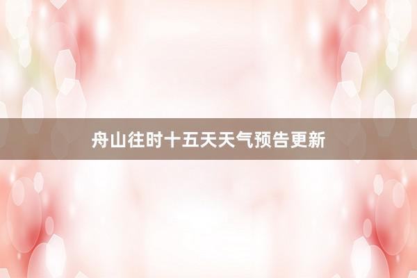 舟山往时十五天天气预告更新