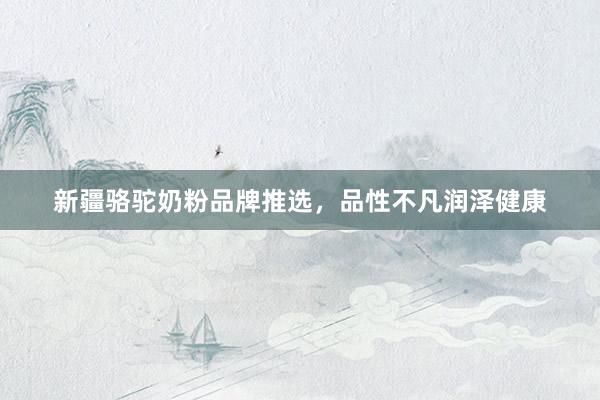 新疆骆驼奶粉品牌推选，品性不凡润泽健康